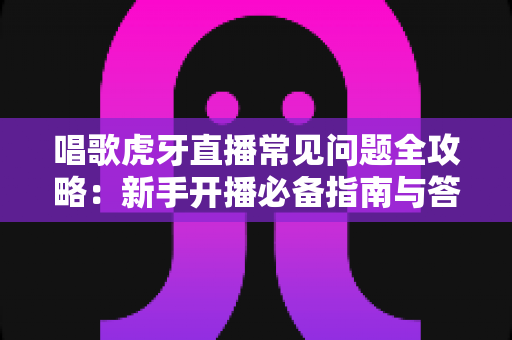 唱歌虎牙直播常见问题全攻略:新手开播必备指南与答疑手册 唱歌虎牙直播常见问题全攻略:新手开播必备指南与答疑手册