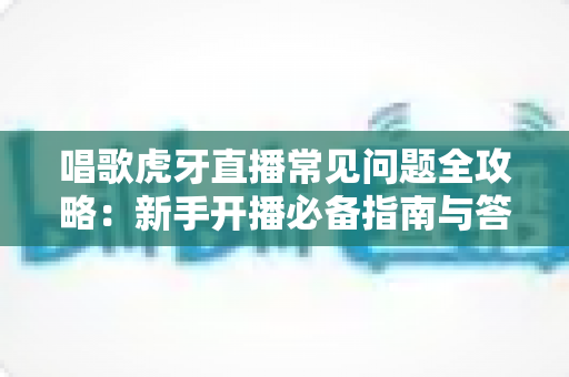 唱歌虎牙直播常见问题全攻略:新手开播必备指南与答疑手册 唱歌虎牙直播常见问题全攻略:新手开播必备指南与答疑手册