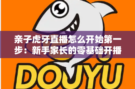 亲子虎牙直播怎么开始第一步:新手家长的零基础开播全攻略 亲子虎牙直播怎么开始第一步:新手家长的零基础开播全攻略