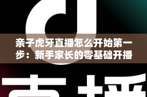 亲子虎牙直播怎么开始第一步:新手家长的零基础开播全攻略 亲子虎牙直播怎么开始第一步:新手家长的零基础开播全攻略
