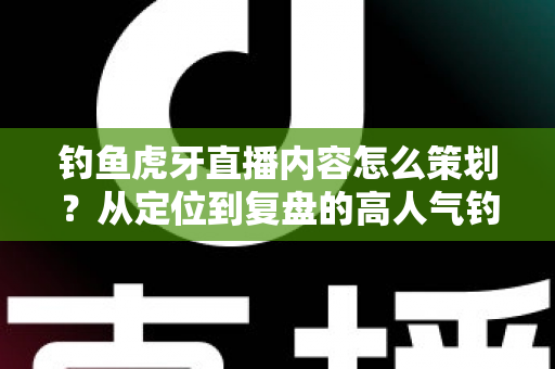 钓鱼虎牙直播内容怎么策划?从定位到复盘的高人气钓鱼直播间打造全攻略 钓鱼虎牙直播内容怎么策划?从定位到复盘的高人气钓鱼直播间打造全攻略