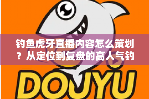 钓鱼虎牙直播内容怎么策划?从定位到复盘的高人气钓鱼直播间打造全攻略 钓鱼虎牙直播内容怎么策划?从定位到复盘的高人气钓鱼直播间打造全攻略