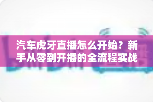 汽车虎牙直播怎么开始？新手从零到开播的全流程实战指南