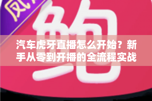汽车虎牙直播怎么开始？新手从零到开播的全流程实战指南