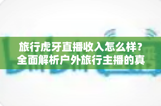 旅行虎牙直播收入怎么样？全面解析户外旅行主播的真实收入水平与赚钱之道