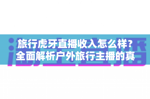 旅行虎牙直播收入怎么样？全面解析户外旅行主播的真实收入水平与赚钱之道