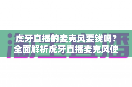 虎牙直播的麦克风要钱吗？全面解析虎牙直播麦克风使用费用与音质提升指南
