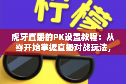 虎牙直播的PK设置教程：从零开始掌握直播对战玩法，轻松提升直播间人气