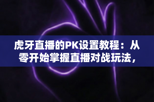 虎牙直播的PK设置教程：从零开始掌握直播对战玩法，轻松提升直播间人气