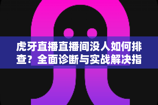 虎牙直播直播间没人如何排查？全面诊断与实战解决指南