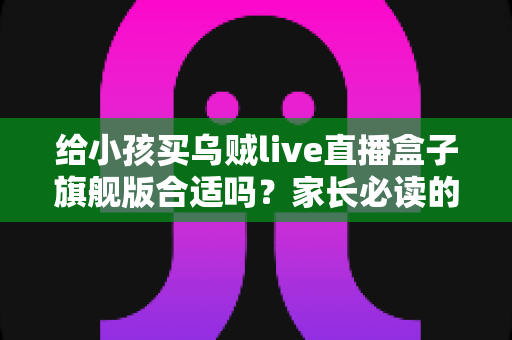 给小孩买乌贼live直播盒子旗舰版合适吗？家长必读的深度选购指南与避坑建议