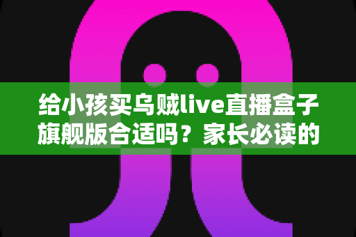 给小孩买乌贼live直播盒子旗舰版合适吗？家长必读的深度选购指南与避坑建议