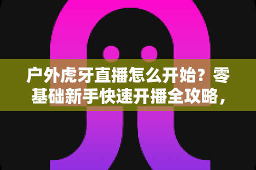 户外虎牙直播怎么开始?零基础新手快速开播全攻略,助你轻松开启直播之旅 户外虎牙直播怎么开始?零基础新手快速开播全攻略,助你轻松开启直播之旅