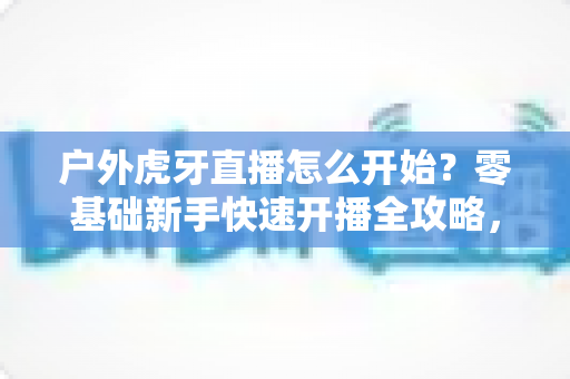 户外虎牙直播怎么开始？零基础新手快速开播全攻略，助你轻松开启直播之旅