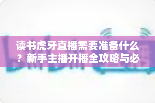 读书虎牙直播需要准备什么?新手主播开播全攻略与必备装备清单 读书虎牙直播需要准备什么?新手主播开播全攻略与必备装备清单