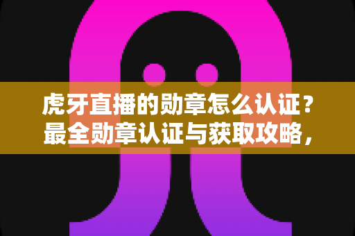 虎牙直播的勋章怎么认证？最全勋章认证与获取攻略，助你快速点亮专属荣誉标识
