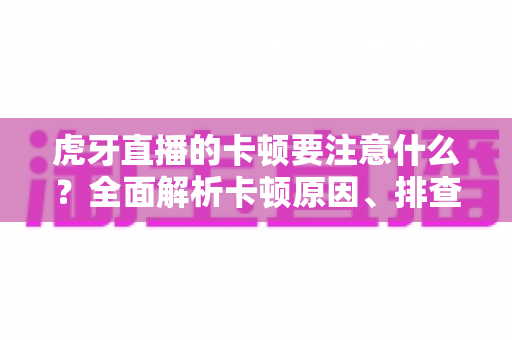 虎牙直播的卡顿要注意什么？全面解析卡顿原因、排查方法与优化技巧实用指南