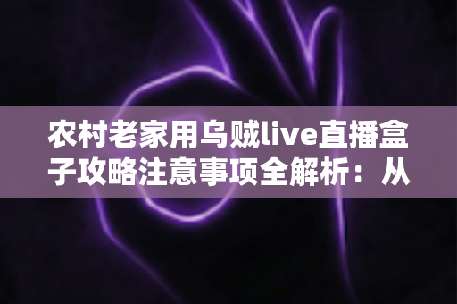 农村老家用乌贼live直播盒子攻略注意事项全解析：从购买安装到安全使用的保姆级指南