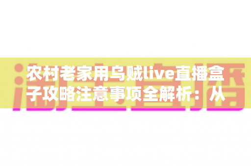 农村老家用乌贼live直播盒子攻略注意事项全解析：从购买安装到安全使用的保姆级指南