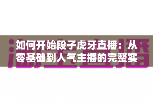 如何开始段子虎牙直播：从零基础到人气主播的完整实战指南