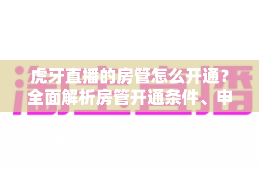虎牙直播的房管怎么开通?全面解析房管开通条件、申请流程与职责详解指南 虎牙直播的房管怎么开通?全面解析房管开通条件、申请流程与职责详解指南