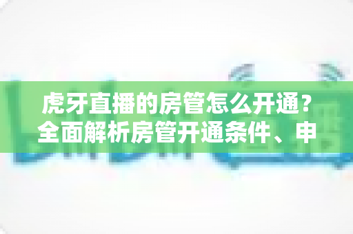 虎牙直播的房管怎么开通?全面解析房管开通条件、申请流程与职责详解指南 虎牙直播的房管怎么开通?全面解析房管开通条件、申请流程与职责详解指南