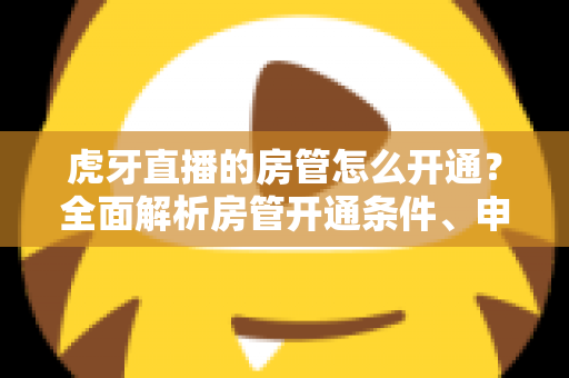虎牙直播的房管怎么开通?全面解析房管开通条件、申请流程与职责详解指南 虎牙直播的房管怎么开通?全面解析房管开通条件、申请流程与职责详解指南