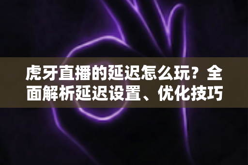 虎牙直播的延迟怎么玩?全面解析延迟设置、优化技巧与互动玩法指南 虎牙直播的延迟怎么玩?全面解析延迟设置、优化技巧与互动玩法指南
