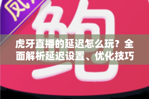 虎牙直播的延迟怎么玩？全面解析延迟设置、优化技巧与互动玩法指南