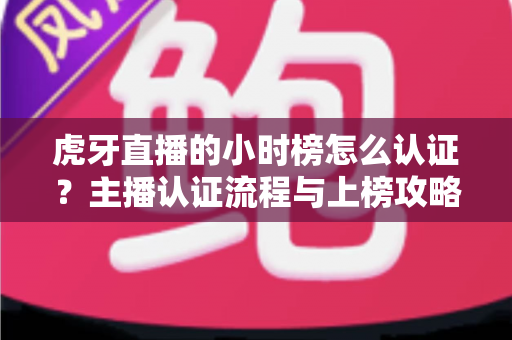 虎牙直播的小时榜怎么认证?主播认证流程与上榜攻略全解析 虎牙直播的小时榜怎么认证?主播认证流程与上榜攻略全解析