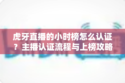 虎牙直播的小时榜怎么认证？主播认证流程与上榜攻略全解析