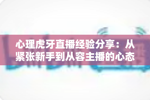 心理虎牙直播经验分享:从紧张新手到从容主播的心态修炼全攻略 心理虎牙直播经验分享:从紧张新手到从容主播的心态修炼全攻略