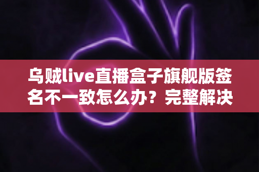 乌贼live直播盒子旗舰版签名不一致怎么办？完整解决方案与实用技巧全解析
