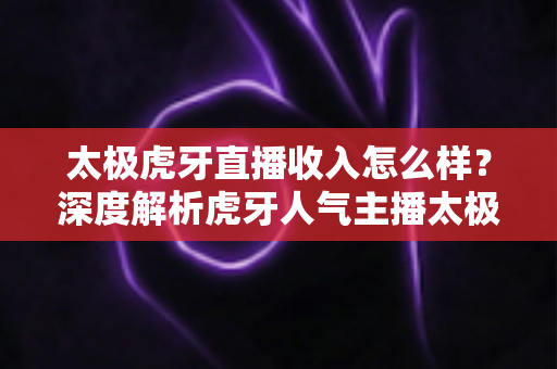 太极虎牙直播收入怎么样?深度解析虎牙人气主播太极的收入来源、变现方式与真实水平 太极虎牙直播收入怎么样?深度解析虎牙人气主播太极的收入来源、变现方式与真实水平