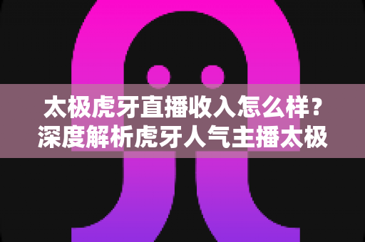 太极虎牙直播收入怎么样?深度解析虎牙人气主播太极的收入来源、变现方式与真实水平 太极虎牙直播收入怎么样?深度解析虎牙人气主播太极的收入来源、变现方式与真实水平