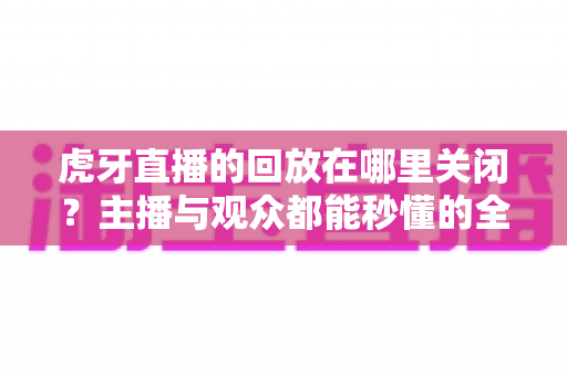 虎牙直播的回放在哪里关闭？主播与观众都能秒懂的全流程设置指南
