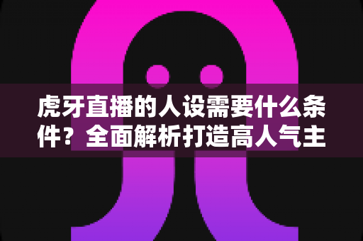 虎牙直播的人设需要什么条件?全面解析打造高人气主播人设的核心要素与实用指南 虎牙直播的人设需要什么条件?全面解析打造高人气主播人设的核心要素与实用指南
