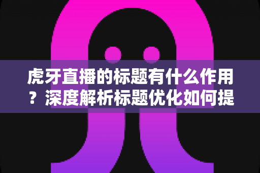 虎牙直播的标题有什么作用?深度解析标题优化如何提升直播间人气与流量转化 虎牙直播的标题有什么作用?深度解析标题优化如何提升直播间人气与流量转化