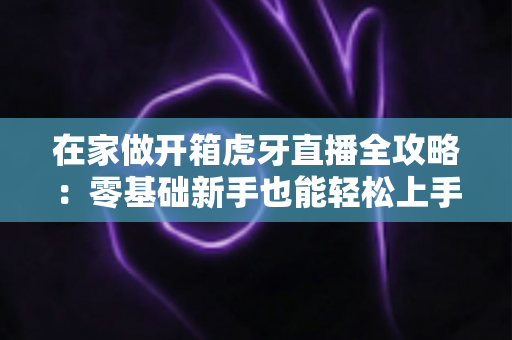 在家做开箱虎牙直播全攻略:零基础新手也能轻松上手的人气直播指南 在家做开箱虎牙直播全攻略:零基础新手也能轻松上手的人气直播指南