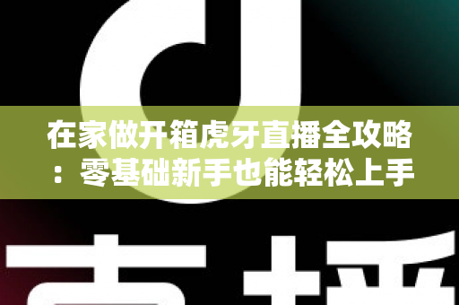 在家做开箱虎牙直播全攻略:零基础新手也能轻松上手的人气直播指南 在家做开箱虎牙直播全攻略:零基础新手也能轻松上手的人气直播指南
