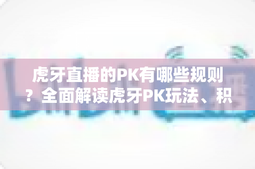 虎牙直播的PK有哪些规则?全面解读虎牙PK玩法、积分计算与胜负判定机制 虎牙直播的PK有哪些规则?全面解读虎牙PK玩法、积分计算与胜负判定机制