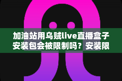 加油站用乌贼live直播盒子安装包会被限制吗？安装限制、安全规范与合规使用全解析