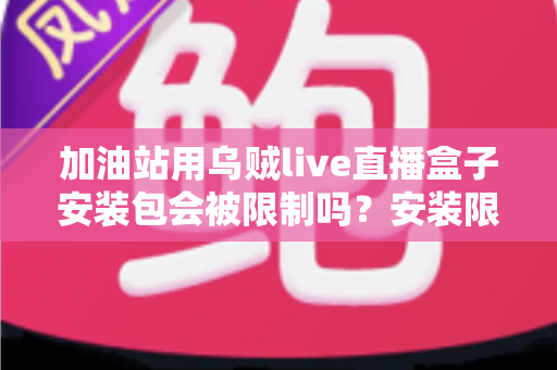 加油站用乌贼live直播盒子安装包会被限制吗？安装限制、安全规范与合规使用全解析