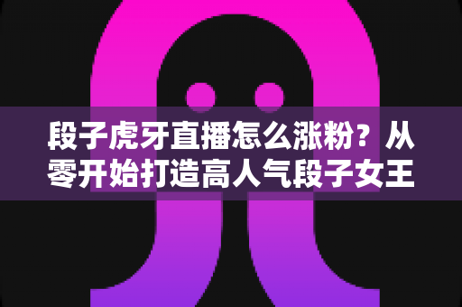 段子虎牙直播怎么涨粉?从零开始打造高人气段子女王直播间的完整攻略 段子虎牙直播怎么涨粉?从零开始打造高人气段子女王直播间的完整攻略