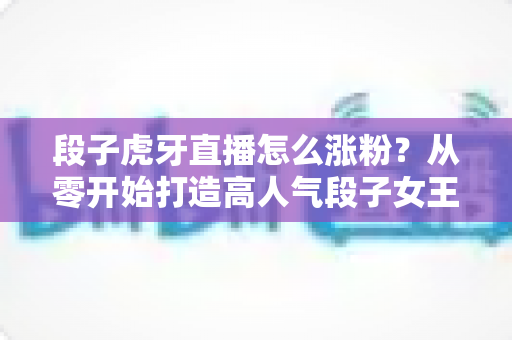 段子虎牙直播怎么涨粉?从零开始打造高人气段子女王直播间的完整攻略 段子虎牙直播怎么涨粉?从零开始打造高人气段子女王直播间的完整攻略