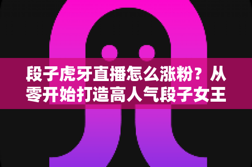 段子虎牙直播怎么涨粉?从零开始打造高人气段子女王直播间的完整攻略 段子虎牙直播怎么涨粉?从零开始打造高人气段子女王直播间的完整攻略