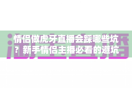 情侣做虎牙直播会踩哪些坑？新手情侣主播必看的避坑指南与实战经验解析
