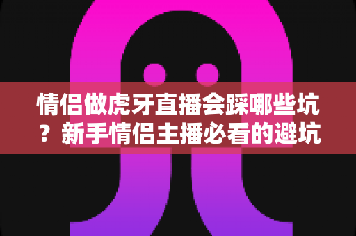 情侣做虎牙直播会踩哪些坑？新手情侣主播必看的避坑指南与实战经验解析