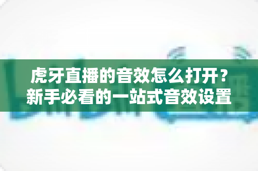 虎牙直播的音效怎么打开?新手必看的一站式音效设置全攻略 虎牙直播的音效怎么打开?新手必看的一站式音效设置全攻略