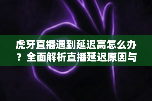 虎牙直播遇到延迟高怎么办?全面解析直播延迟原因与实用优化技巧 虎牙直播遇到延迟高怎么办?全面解析直播延迟原因与实用优化技巧